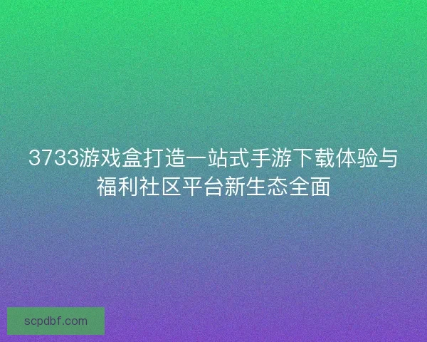 3733游戏盒打造一站式手游下载体验与福利社区平台新生态全面