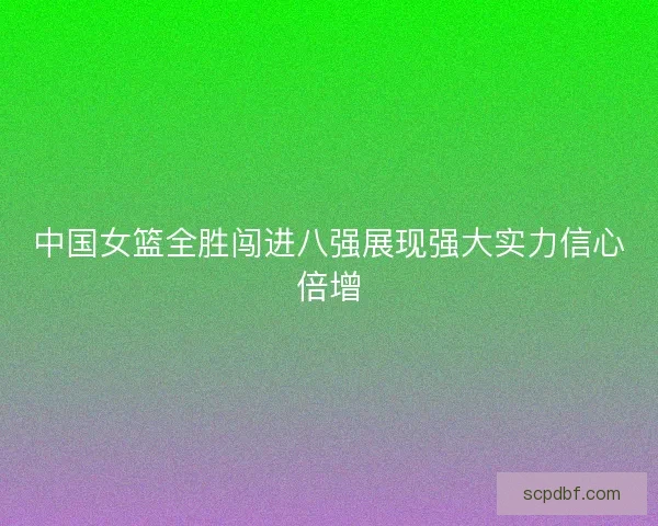 中国女篮全胜闯进八强展现强大实力信心倍增