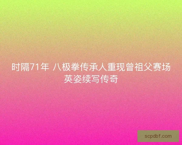 时隔71年 八极拳传承人重现曾祖父赛场英姿续写传奇