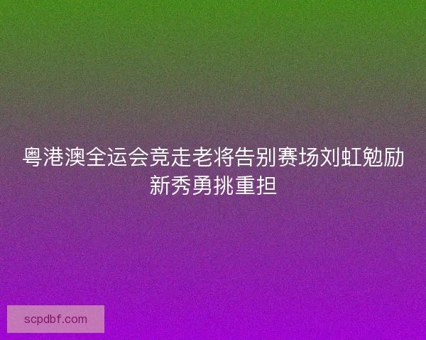 粤港澳全运会竞走老将告别赛场刘虹勉励新秀勇挑重担
